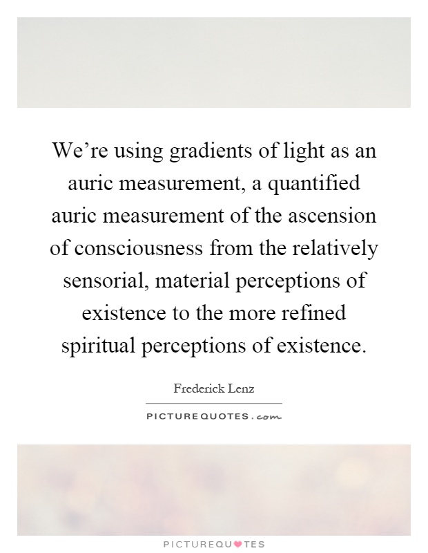 We're using gradients of light as an auric measurement, a quantified auric measurement of the ascension of consciousness from the relatively sensorial, material perceptions of existence to the more refined spiritual perceptions of existence Picture Quote #1