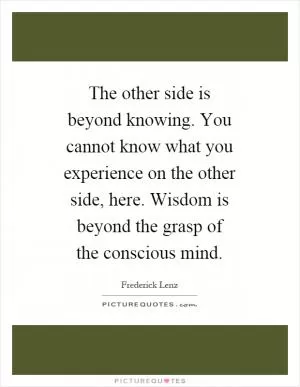The other side is beyond knowing. You cannot know what you experience on the other side, here. Wisdom is beyond the grasp of the conscious mind Picture Quote #1