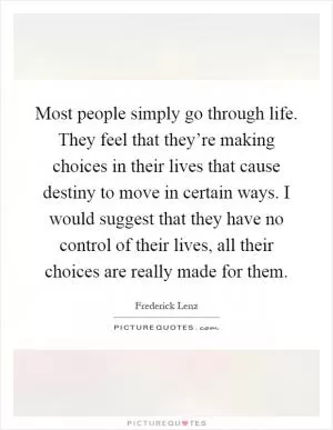 Most people simply go through life. They feel that they’re making choices in their lives that cause destiny to move in certain ways. I would suggest that they have no control of their lives, all their choices are really made for them Picture Quote #1