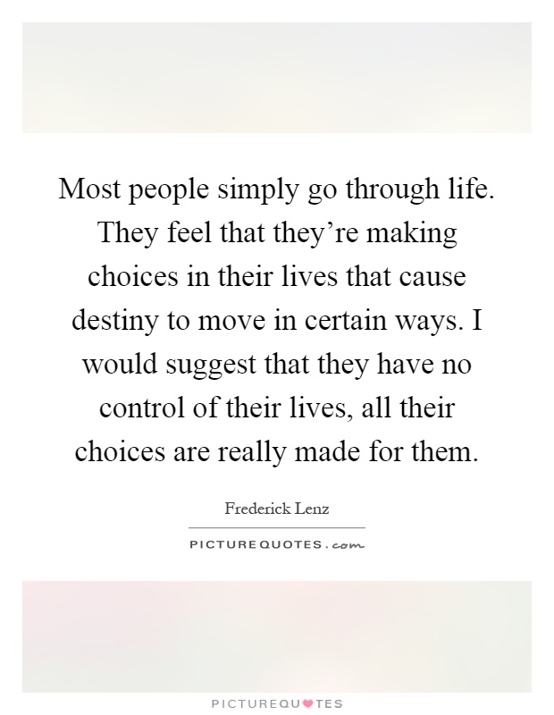 Most people simply go through life. They feel that they're making choices in their lives that cause destiny to move in certain ways. I would suggest that they have no control of their lives, all their choices are really made for them Picture Quote #1