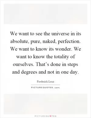 We want to see the universe in its absolute, pure, naked, perfection. We want to know its wonder. We want to know the totality of ourselves. That’s done in steps and degrees and not in one day Picture Quote #1