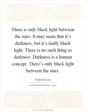 There is only black light between the stars. It may seem that it’s darkness, but it’s really black light. There is no such thing as darkness. Darkness is a human concept. There’s only black light between the stars Picture Quote #1