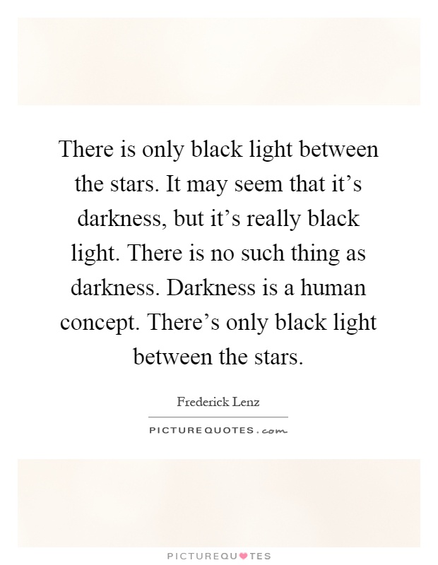 There is only black light between the stars. It may seem that it's darkness, but it's really black light. There is no such thing as darkness. Darkness is a human concept. There's only black light between the stars Picture Quote #1