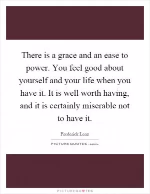 There is a grace and an ease to power. You feel good about yourself and your life when you have it. It is well worth having, and it is certainly miserable not to have it Picture Quote #1
