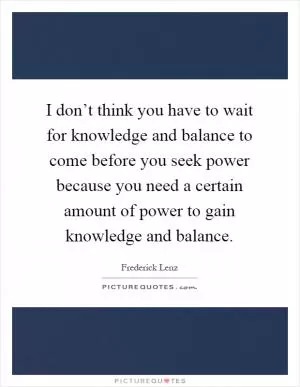 I don’t think you have to wait for knowledge and balance to come before you seek power because you need a certain amount of power to gain knowledge and balance Picture Quote #1