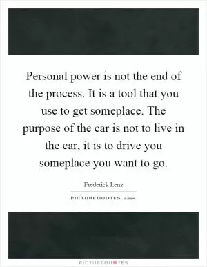 Personal power is not the end of the process. It is a tool that you use to get someplace. The purpose of the car is not to live in the car, it is to drive you someplace you want to go Picture Quote #1