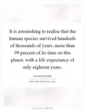 It is astonishing to realise that the human species survived hundreds of thousands of years, more than 99 percent of its time on this planet, with a life expectancy of only eighteen years Picture Quote #1