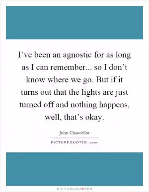 I’ve been an agnostic for as long as I can remember... so I don’t know where we go. But if it turns out that the lights are just turned off and nothing happens, well, that’s okay Picture Quote #1