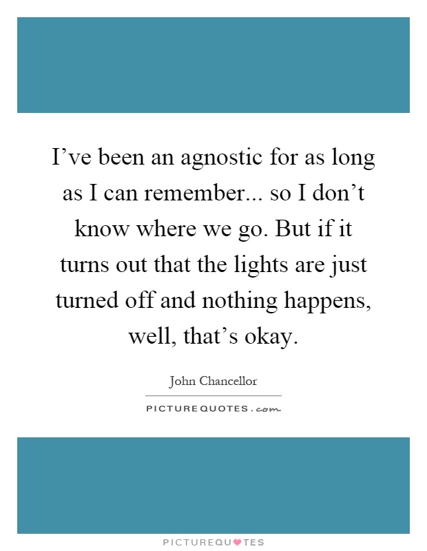 I've been an agnostic for as long as I can remember... so I don't know where we go. But if it turns out that the lights are just turned off and nothing happens, well, that's okay Picture Quote #1