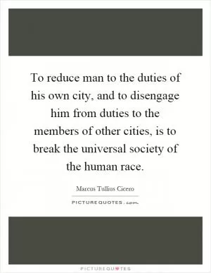 To reduce man to the duties of his own city, and to disengage him from duties to the members of other cities, is to break the universal society of the human race Picture Quote #1