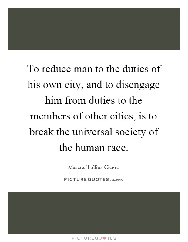 To reduce man to the duties of his own city, and to disengage him from duties to the members of other cities, is to break the universal society of the human race Picture Quote #1