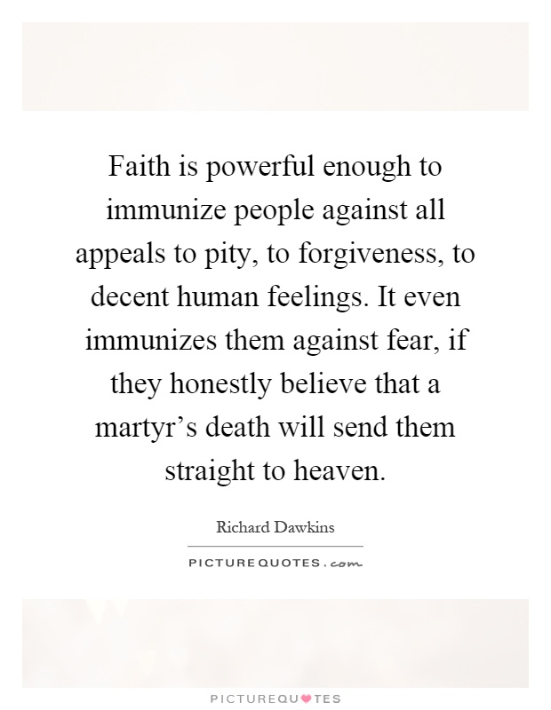 Faith is powerful enough to immunize people against all appeals to pity, to forgiveness, to decent human feelings. It even immunizes them against fear, if they honestly believe that a martyr's death will send them straight to heaven Picture Quote #1
