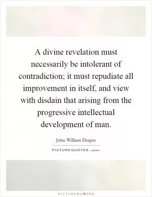 A divine revelation must necessarily be intolerant of contradiction; it must repudiate all improvement in itself, and view with disdain that arising from the progressive intellectual development of man Picture Quote #1