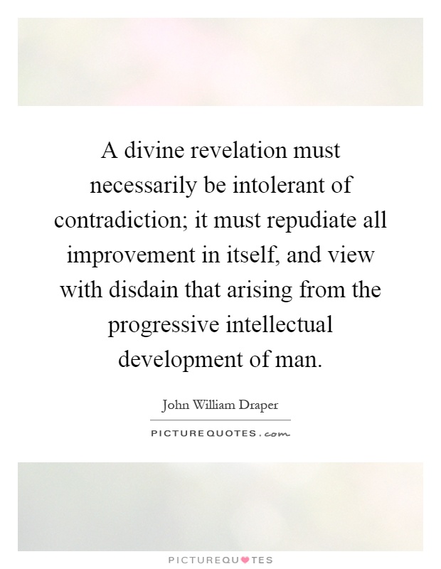 A divine revelation must necessarily be intolerant of contradiction; it must repudiate all improvement in itself, and view with disdain that arising from the progressive intellectual development of man Picture Quote #1