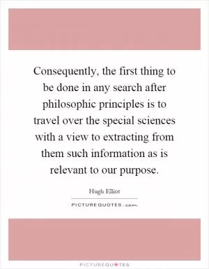 Consequently, the first thing to be done in any search after philosophic principles is to travel over the special sciences with a view to extracting from them such information as is relevant to our purpose Picture Quote #1