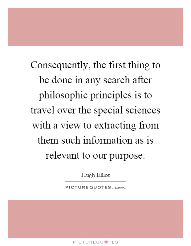 Consequently, the first thing to be done in any search after philosophic principles is to travel over the special sciences with a view to extracting from them such information as is relevant to our purpose Picture Quote #1