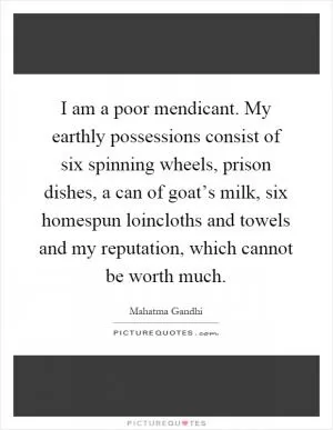 I am a poor mendicant. My earthly possessions consist of six spinning wheels, prison dishes, a can of goat’s milk, six homespun loincloths and towels and my reputation, which cannot be worth much Picture Quote #1