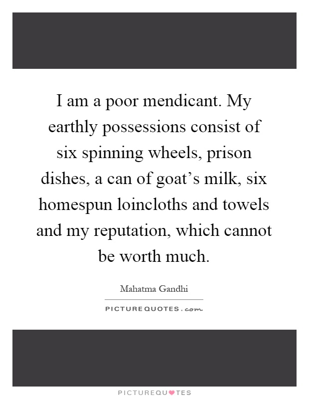 I am a poor mendicant. My earthly possessions consist of six spinning wheels, prison dishes, a can of goat's milk, six homespun loincloths and towels and my reputation, which cannot be worth much Picture Quote #1