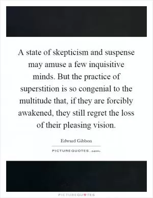 A state of skepticism and suspense may amuse a few inquisitive minds. But the practice of superstition is so congenial to the multitude that, if they are forcibly awakened, they still regret the loss of their pleasing vision Picture Quote #1