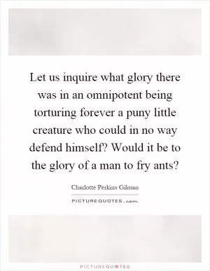 Let us inquire what glory there was in an omnipotent being torturing forever a puny little creature who could in no way defend himself? Would it be to the glory of a man to fry ants? Picture Quote #1