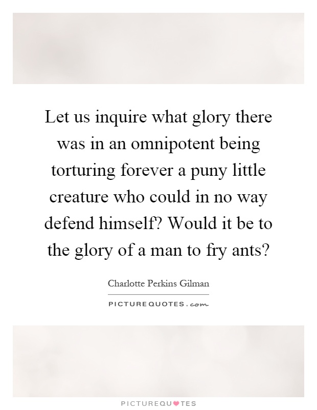 Let us inquire what glory there was in an omnipotent being torturing forever a puny little creature who could in no way defend himself? Would it be to the glory of a man to fry ants? Picture Quote #1