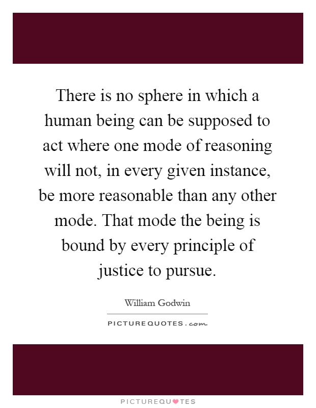 There is no sphere in which a human being can be supposed to act where one mode of reasoning will not, in every given instance, be more reasonable than any other mode. That mode the being is bound by every principle of justice to pursue Picture Quote #1