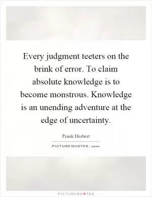 Every judgment teeters on the brink of error. To claim absolute knowledge is to become monstrous. Knowledge is an unending adventure at the edge of uncertainty Picture Quote #1