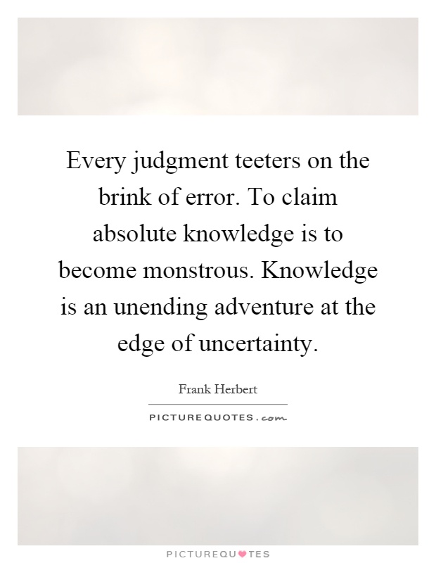 Every judgment teeters on the brink of error. To claim absolute knowledge is to become monstrous. Knowledge is an unending adventure at the edge of uncertainty Picture Quote #1