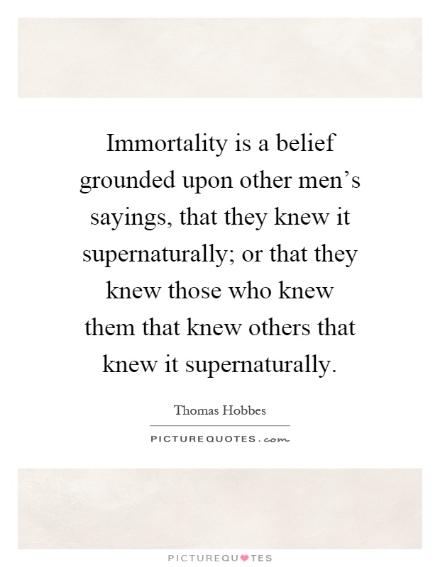 Immortality is a belief grounded upon other men's sayings, that they knew it supernaturally; or that they knew those who knew them that knew others that knew it supernaturally Picture Quote #1