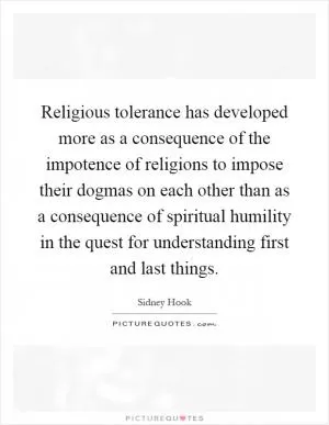Religious tolerance has developed more as a consequence of the impotence of religions to impose their dogmas on each other than as a consequence of spiritual humility in the quest for understanding first and last things Picture Quote #1