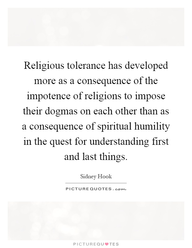 Religious tolerance has developed more as a consequence of the impotence of religions to impose their dogmas on each other than as a consequence of spiritual humility in the quest for understanding first and last things Picture Quote #1
