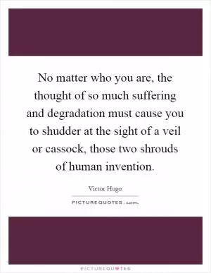 No matter who you are, the thought of so much suffering and degradation must cause you to shudder at the sight of a veil or cassock, those two shrouds of human invention Picture Quote #1
