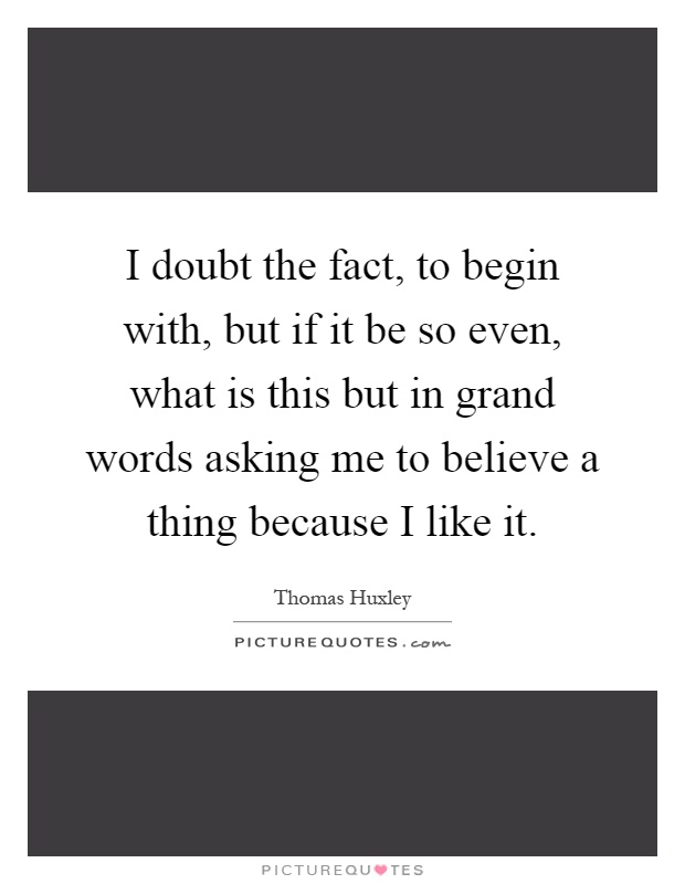 I doubt the fact, to begin with, but if it be so even, what is this but in grand words asking me to believe a thing because I like it Picture Quote #1