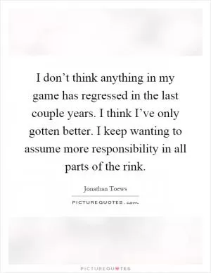 I don’t think anything in my game has regressed in the last couple years. I think I’ve only gotten better. I keep wanting to assume more responsibility in all parts of the rink Picture Quote #1