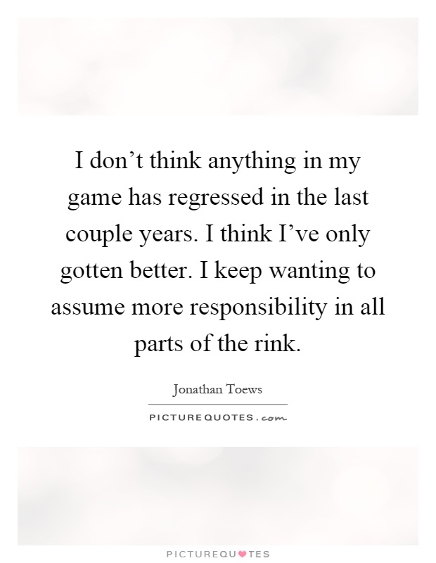 I don't think anything in my game has regressed in the last couple years. I think I've only gotten better. I keep wanting to assume more responsibility in all parts of the rink Picture Quote #1