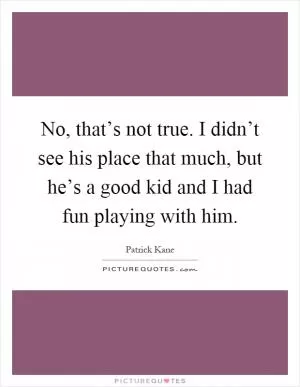 No, that’s not true. I didn’t see his place that much, but he’s a good kid and I had fun playing with him Picture Quote #1