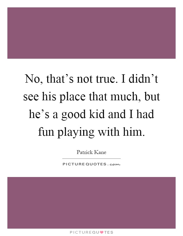 No, that's not true. I didn't see his place that much, but he's a good kid and I had fun playing with him Picture Quote #1