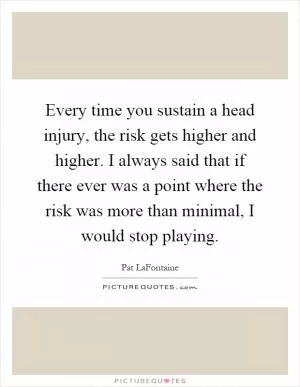 Every time you sustain a head injury, the risk gets higher and higher. I always said that if there ever was a point where the risk was more than minimal, I would stop playing Picture Quote #1