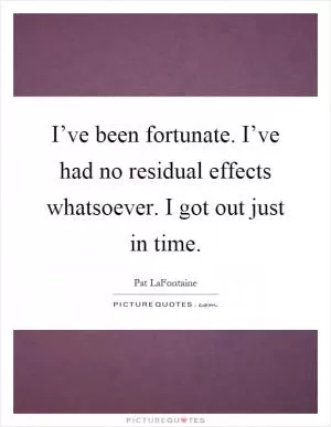 I’ve been fortunate. I’ve had no residual effects whatsoever. I got out just in time Picture Quote #1
