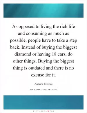 As opposed to living the rich life and consuming as much as possible, people have to take a step back. Instead of buying the biggest diamond or having 18 cars, do other things. Buying the biggest thing is outdated and there is no excuse for it Picture Quote #1