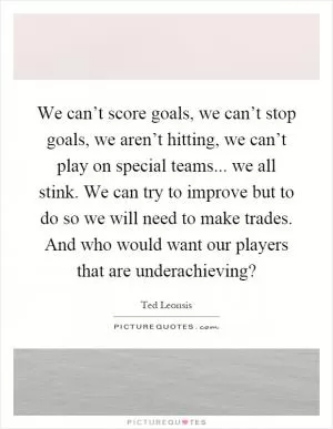 We can’t score goals, we can’t stop goals, we aren’t hitting, we can’t play on special teams... we all stink. We can try to improve but to do so we will need to make trades. And who would want our players that are underachieving? Picture Quote #1