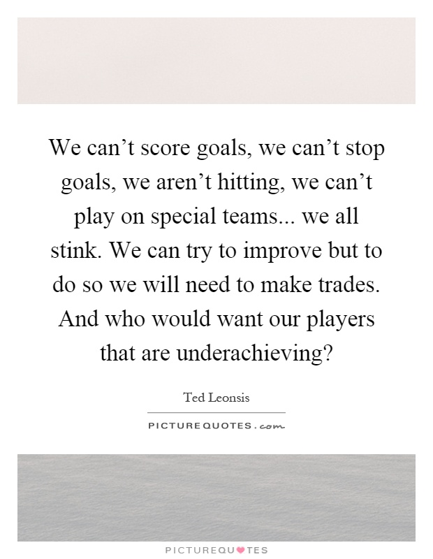We can't score goals, we can't stop goals, we aren't hitting, we can't play on special teams... we all stink. We can try to improve but to do so we will need to make trades. And who would want our players that are underachieving? Picture Quote #1