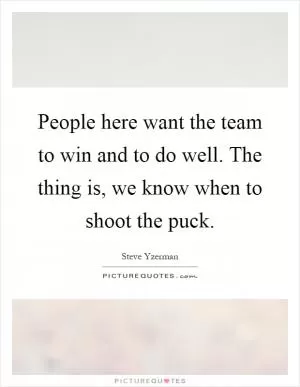People here want the team to win and to do well. The thing is, we know when to shoot the puck Picture Quote #1