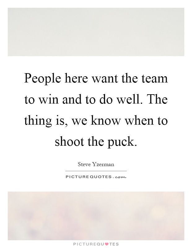 People here want the team to win and to do well. The thing is, we know when to shoot the puck Picture Quote #1