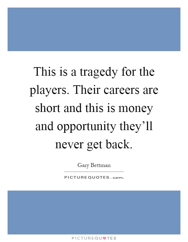 This is a tragedy for the players. Their careers are short and this is money and opportunity they'll never get back Picture Quote #1