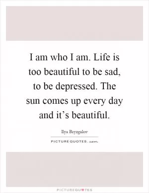 I am who I am. Life is too beautiful to be sad, to be depressed. The sun comes up every day and it’s beautiful Picture Quote #1