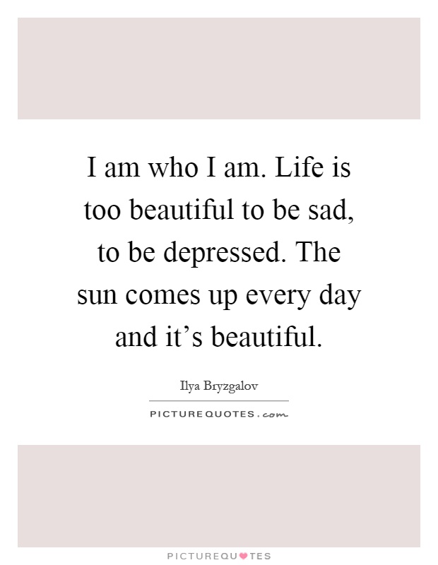 I am who I am. Life is too beautiful to be sad, to be depressed. The sun comes up every day and it's beautiful Picture Quote #1