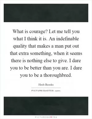 What is courage? Let me tell you what I think it is. An indefinable quality that makes a man put out that extra something, when it seems there is nothing else to give. I dare you to be better than you are. I dare you to be a thoroughbred Picture Quote #1