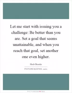 Let me start with issuing you a challenge: Be better than you are. Set a goal that seems unattainable, and when you reach that goal, set another one even higher Picture Quote #1