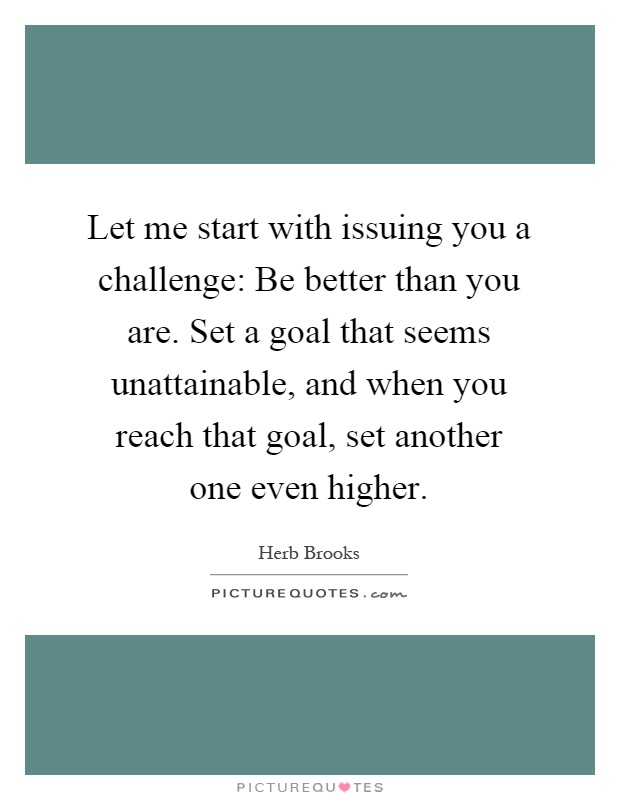 Let me start with issuing you a challenge: Be better than you are. Set a goal that seems unattainable, and when you reach that goal, set another one even higher Picture Quote #1